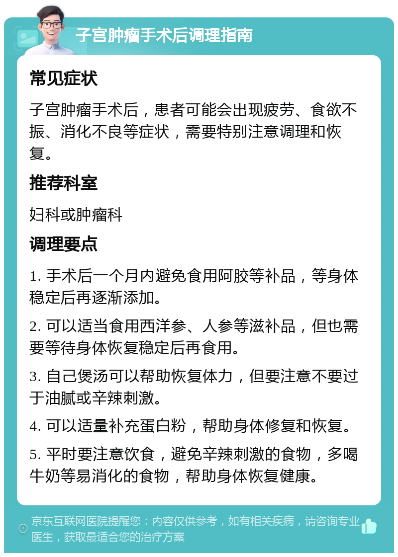 子宫肿瘤手术后调理指南 常见症状 子宫肿瘤手术后，患者可能会出现疲劳、食欲不振、消化不良等症状，需要特别注意调理和恢复。 推荐科室 妇科或肿瘤科 调理要点 1. 手术后一个月内避免食用阿胶等补品，等身体稳定后再逐渐添加。 2. 可以适当食用西洋参、人参等滋补品，但也需要等待身体恢复稳定后再食用。 3. 自己煲汤可以帮助恢复体力，但要注意不要过于油腻或辛辣刺激。 4. 可以适量补充蛋白粉，帮助身体修复和恢复。 5. 平时要注意饮食，避免辛辣刺激的食物，多喝牛奶等易消化的食物，帮助身体恢复健康。