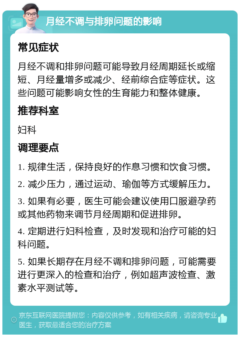 月经不调与排卵问题的影响 常见症状 月经不调和排卵问题可能导致月经周期延长或缩短、月经量增多或减少、经前综合症等症状。这些问题可能影响女性的生育能力和整体健康。 推荐科室 妇科 调理要点 1. 规律生活，保持良好的作息习惯和饮食习惯。 2. 减少压力，通过运动、瑜伽等方式缓解压力。 3. 如果有必要，医生可能会建议使用口服避孕药或其他药物来调节月经周期和促进排卵。 4. 定期进行妇科检查，及时发现和治疗可能的妇科问题。 5. 如果长期存在月经不调和排卵问题，可能需要进行更深入的检查和治疗，例如超声波检查、激素水平测试等。