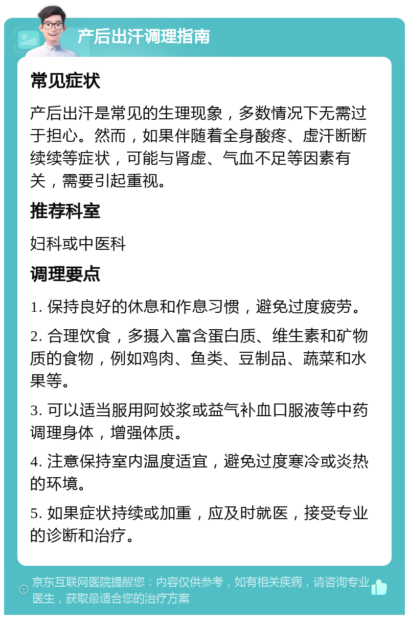 产后出汗调理指南 常见症状 产后出汗是常见的生理现象，多数情况下无需过于担心。然而，如果伴随着全身酸疼、虚汗断断续续等症状，可能与肾虚、气血不足等因素有关，需要引起重视。 推荐科室 妇科或中医科 调理要点 1. 保持良好的休息和作息习惯，避免过度疲劳。 2. 合理饮食，多摄入富含蛋白质、维生素和矿物质的食物，例如鸡肉、鱼类、豆制品、蔬菜和水果等。 3. 可以适当服用阿姣浆或益气补血口服液等中药调理身体，增强体质。 4. 注意保持室内温度适宜，避免过度寒冷或炎热的环境。 5. 如果症状持续或加重，应及时就医，接受专业的诊断和治疗。