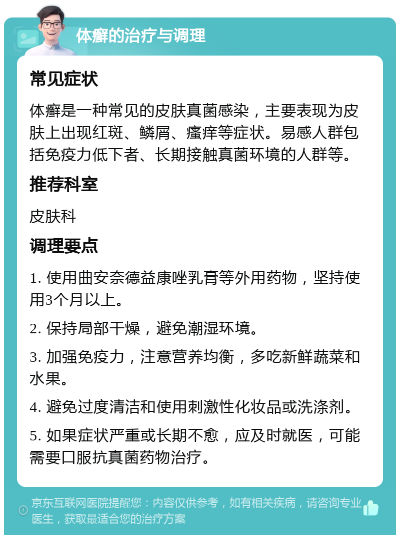 体癣的治疗与调理 常见症状 体癣是一种常见的皮肤真菌感染，主要表现为皮肤上出现红斑、鳞屑、瘙痒等症状。易感人群包括免疫力低下者、长期接触真菌环境的人群等。 推荐科室 皮肤科 调理要点 1. 使用曲安奈德益康唑乳膏等外用药物，坚持使用3个月以上。 2. 保持局部干燥，避免潮湿环境。 3. 加强免疫力，注意营养均衡，多吃新鲜蔬菜和水果。 4. 避免过度清洁和使用刺激性化妆品或洗涤剂。 5. 如果症状严重或长期不愈，应及时就医，可能需要口服抗真菌药物治疗。