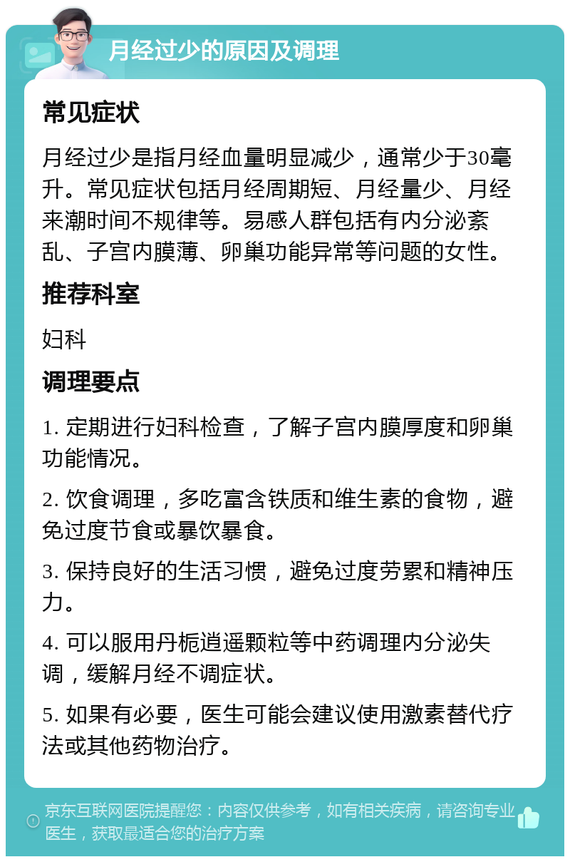 月经过少的原因及调理 常见症状 月经过少是指月经血量明显减少，通常少于30毫升。常见症状包括月经周期短、月经量少、月经来潮时间不规律等。易感人群包括有内分泌紊乱、子宫内膜薄、卵巢功能异常等问题的女性。 推荐科室 妇科 调理要点 1. 定期进行妇科检查，了解子宫内膜厚度和卵巢功能情况。 2. 饮食调理，多吃富含铁质和维生素的食物，避免过度节食或暴饮暴食。 3. 保持良好的生活习惯，避免过度劳累和精神压力。 4. 可以服用丹栀逍遥颗粒等中药调理内分泌失调，缓解月经不调症状。 5. 如果有必要，医生可能会建议使用激素替代疗法或其他药物治疗。