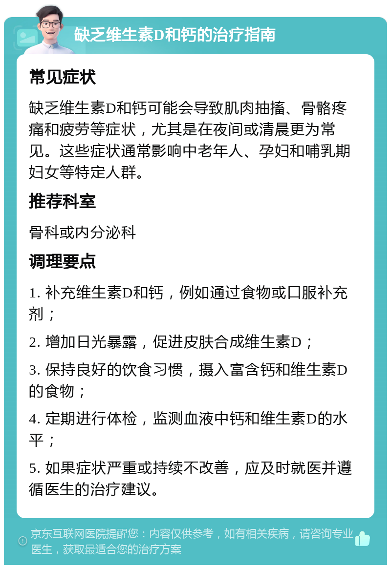 缺乏维生素D和钙的治疗指南 常见症状 缺乏维生素D和钙可能会导致肌肉抽搐、骨骼疼痛和疲劳等症状，尤其是在夜间或清晨更为常见。这些症状通常影响中老年人、孕妇和哺乳期妇女等特定人群。 推荐科室 骨科或内分泌科 调理要点 1. 补充维生素D和钙，例如通过食物或口服补充剂； 2. 增加日光暴露，促进皮肤合成维生素D； 3. 保持良好的饮食习惯，摄入富含钙和维生素D的食物； 4. 定期进行体检，监测血液中钙和维生素D的水平； 5. 如果症状严重或持续不改善，应及时就医并遵循医生的治疗建议。