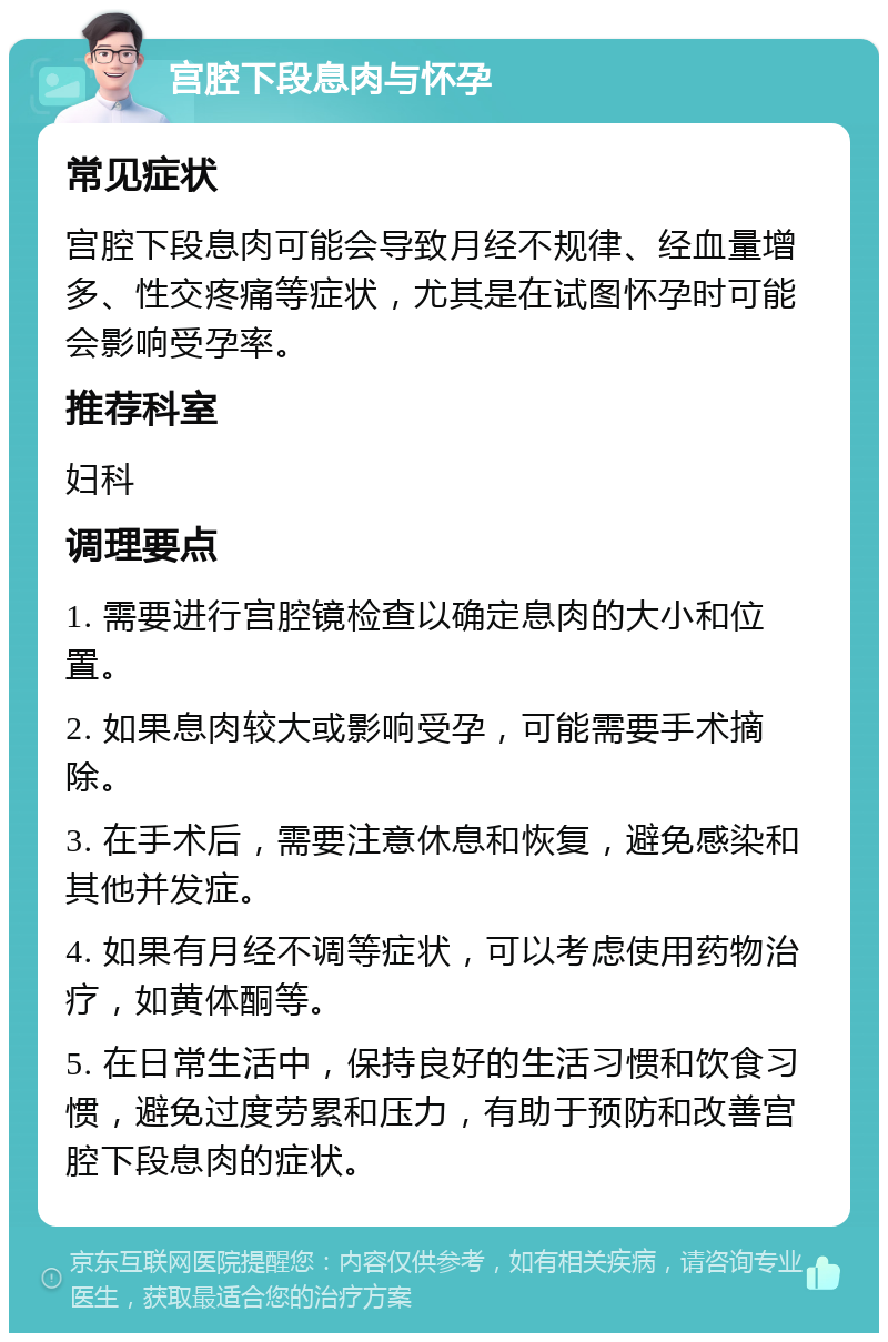 宫腔下段息肉与怀孕 常见症状 宫腔下段息肉可能会导致月经不规律、经血量增多、性交疼痛等症状，尤其是在试图怀孕时可能会影响受孕率。 推荐科室 妇科 调理要点 1. 需要进行宫腔镜检查以确定息肉的大小和位置。 2. 如果息肉较大或影响受孕，可能需要手术摘除。 3. 在手术后，需要注意休息和恢复，避免感染和其他并发症。 4. 如果有月经不调等症状，可以考虑使用药物治疗，如黄体酮等。 5. 在日常生活中，保持良好的生活习惯和饮食习惯，避免过度劳累和压力，有助于预防和改善宫腔下段息肉的症状。