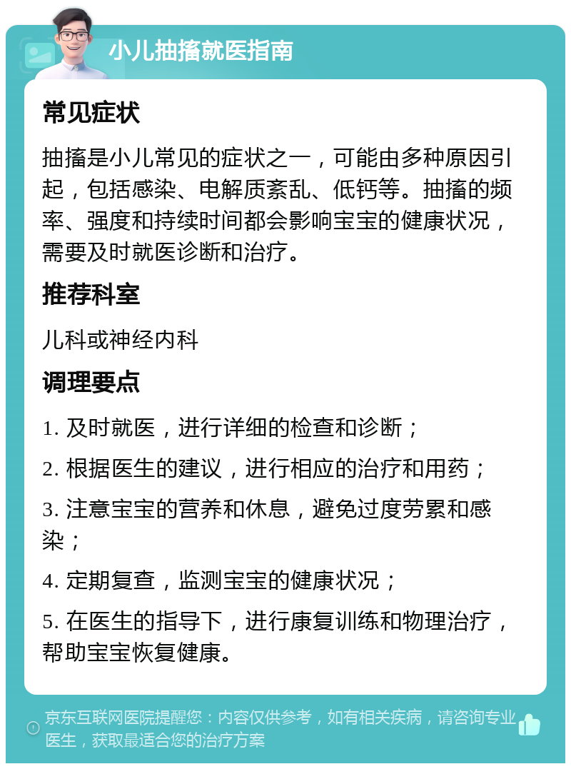 小儿抽搐就医指南 常见症状 抽搐是小儿常见的症状之一，可能由多种原因引起，包括感染、电解质紊乱、低钙等。抽搐的频率、强度和持续时间都会影响宝宝的健康状况，需要及时就医诊断和治疗。 推荐科室 儿科或神经内科 调理要点 1. 及时就医，进行详细的检查和诊断； 2. 根据医生的建议，进行相应的治疗和用药； 3. 注意宝宝的营养和休息，避免过度劳累和感染； 4. 定期复查，监测宝宝的健康状况； 5. 在医生的指导下，进行康复训练和物理治疗，帮助宝宝恢复健康。