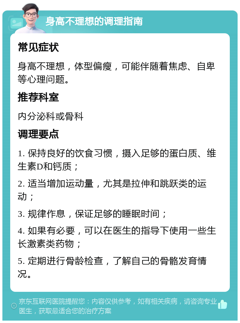 身高不理想的调理指南 常见症状 身高不理想，体型偏瘦，可能伴随着焦虑、自卑等心理问题。 推荐科室 内分泌科或骨科 调理要点 1. 保持良好的饮食习惯，摄入足够的蛋白质、维生素D和钙质； 2. 适当增加运动量，尤其是拉伸和跳跃类的运动； 3. 规律作息，保证足够的睡眠时间； 4. 如果有必要，可以在医生的指导下使用一些生长激素类药物； 5. 定期进行骨龄检查，了解自己的骨骼发育情况。