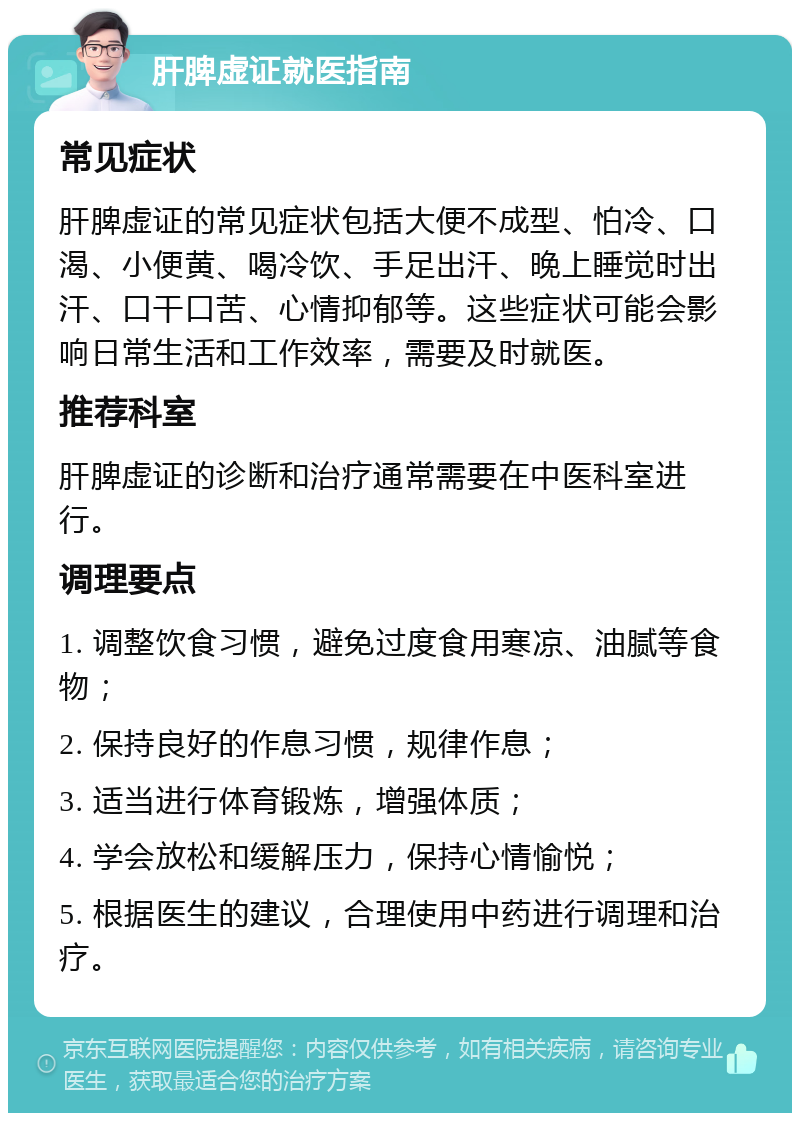 肝脾虚证就医指南 常见症状 肝脾虚证的常见症状包括大便不成型、怕冷、口渴、小便黄、喝冷饮、手足出汗、晚上睡觉时出汗、口干口苦、心情抑郁等。这些症状可能会影响日常生活和工作效率，需要及时就医。 推荐科室 肝脾虚证的诊断和治疗通常需要在中医科室进行。 调理要点 1. 调整饮食习惯，避免过度食用寒凉、油腻等食物； 2. 保持良好的作息习惯，规律作息； 3. 适当进行体育锻炼，增强体质； 4. 学会放松和缓解压力，保持心情愉悦； 5. 根据医生的建议，合理使用中药进行调理和治疗。