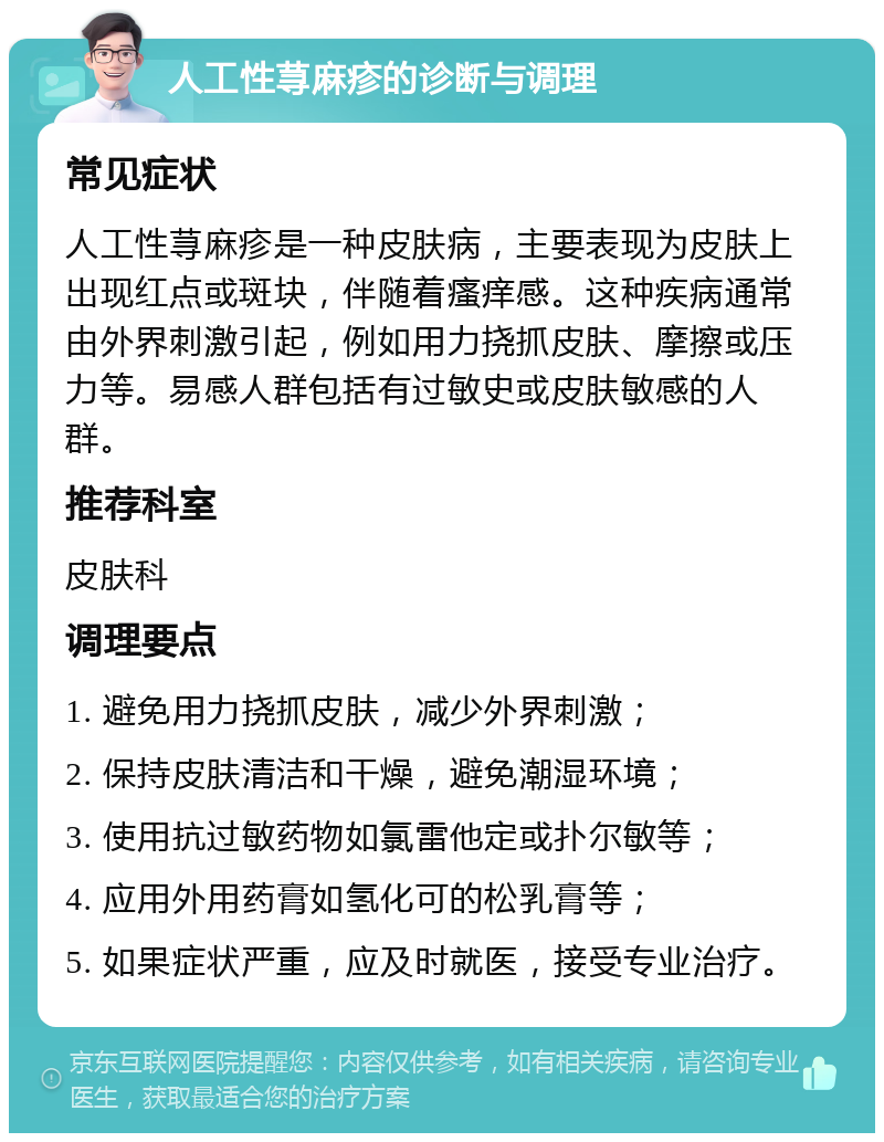 人工性荨麻疹的诊断与调理 常见症状 人工性荨麻疹是一种皮肤病，主要表现为皮肤上出现红点或斑块，伴随着瘙痒感。这种疾病通常由外界刺激引起，例如用力挠抓皮肤、摩擦或压力等。易感人群包括有过敏史或皮肤敏感的人群。 推荐科室 皮肤科 调理要点 1. 避免用力挠抓皮肤，减少外界刺激； 2. 保持皮肤清洁和干燥，避免潮湿环境； 3. 使用抗过敏药物如氯雷他定或扑尔敏等； 4. 应用外用药膏如氢化可的松乳膏等； 5. 如果症状严重，应及时就医，接受专业治疗。