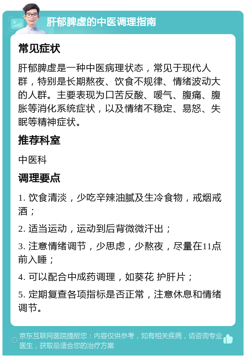 肝郁脾虚的中医调理指南 常见症状 肝郁脾虚是一种中医病理状态，常见于现代人群，特别是长期熬夜、饮食不规律、情绪波动大的人群。主要表现为口苦反酸、嗳气、腹痛、腹胀等消化系统症状，以及情绪不稳定、易怒、失眠等精神症状。 推荐科室 中医科 调理要点 1. 饮食清淡，少吃辛辣油腻及生冷食物，戒烟戒酒； 2. 适当运动，运动到后背微微汗出； 3. 注意情绪调节，少思虑，少熬夜，尽量在11点前入睡； 4. 可以配合中成药调理，如葵花 护肝片； 5. 定期复查各项指标是否正常，注意休息和情绪调节。