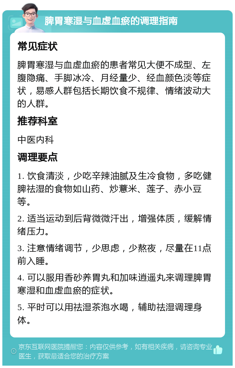 脾胃寒湿与血虚血瘀的调理指南 常见症状 脾胃寒湿与血虚血瘀的患者常见大便不成型、左腹隐痛、手脚冰冷、月经量少、经血颜色淡等症状，易感人群包括长期饮食不规律、情绪波动大的人群。 推荐科室 中医内科 调理要点 1. 饮食清淡，少吃辛辣油腻及生冷食物，多吃健脾祛湿的食物如山药、炒薏米、莲子、赤小豆等。 2. 适当运动到后背微微汗出，增强体质，缓解情绪压力。 3. 注意情绪调节，少思虑，少熬夜，尽量在11点前入睡。 4. 可以服用香砂养胃丸和加味逍遥丸来调理脾胃寒湿和血虚血瘀的症状。 5. 平时可以用祛湿茶泡水喝，辅助祛湿调理身体。