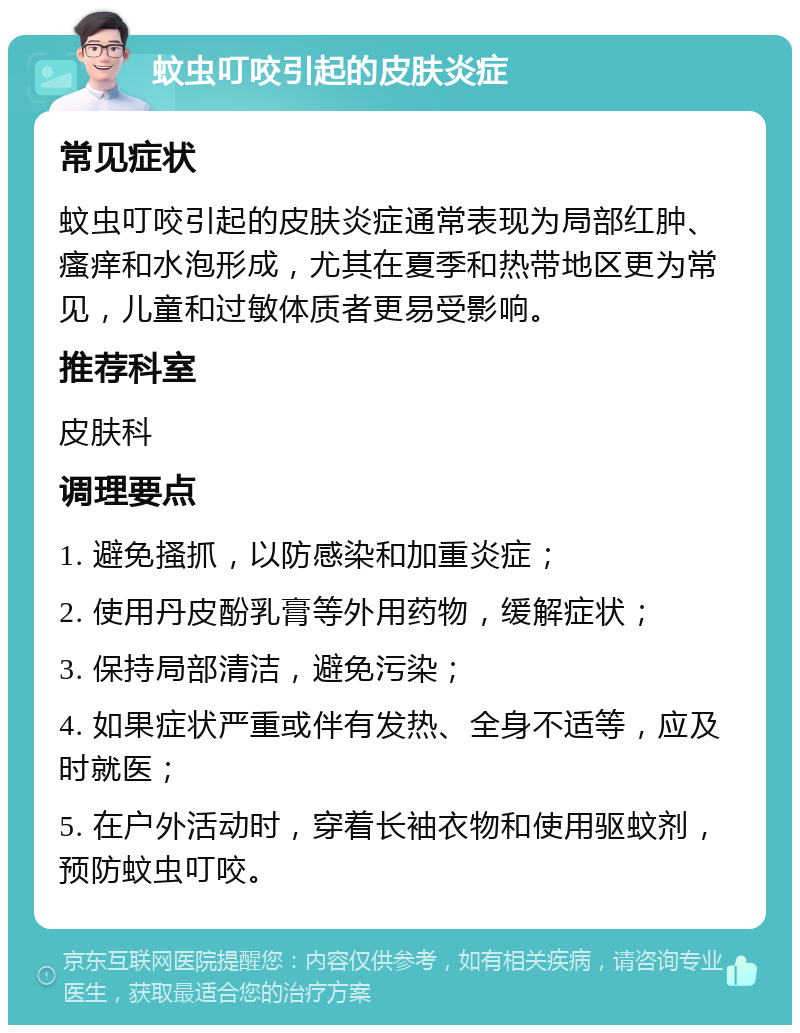 蚊虫叮咬引起的皮肤炎症 常见症状 蚊虫叮咬引起的皮肤炎症通常表现为局部红肿、瘙痒和水泡形成，尤其在夏季和热带地区更为常见，儿童和过敏体质者更易受影响。 推荐科室 皮肤科 调理要点 1. 避免搔抓，以防感染和加重炎症； 2. 使用丹皮酚乳膏等外用药物，缓解症状； 3. 保持局部清洁，避免污染； 4. 如果症状严重或伴有发热、全身不适等，应及时就医； 5. 在户外活动时，穿着长袖衣物和使用驱蚊剂，预防蚊虫叮咬。