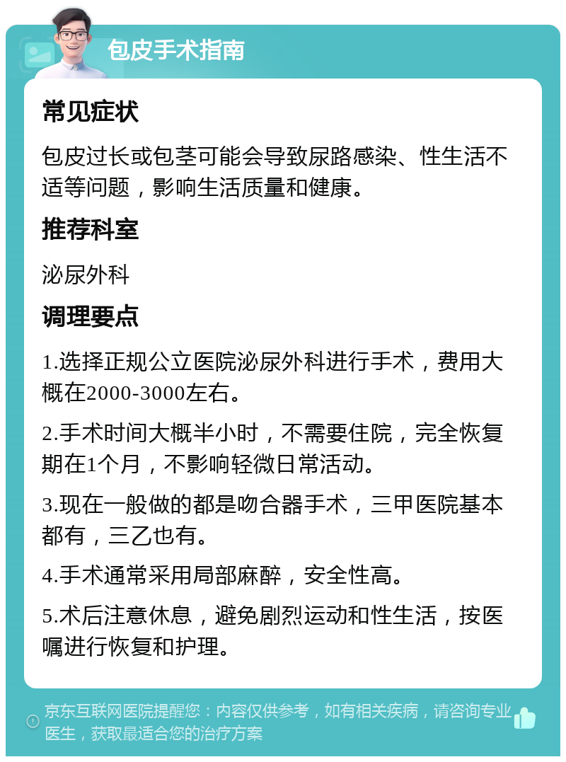 包皮手术指南 常见症状 包皮过长或包茎可能会导致尿路感染、性生活不适等问题，影响生活质量和健康。 推荐科室 泌尿外科 调理要点 1.选择正规公立医院泌尿外科进行手术，费用大概在2000-3000左右。 2.手术时间大概半小时，不需要住院，完全恢复期在1个月，不影响轻微日常活动。 3.现在一般做的都是吻合器手术，三甲医院基本都有，三乙也有。 4.手术通常采用局部麻醉，安全性高。 5.术后注意休息，避免剧烈运动和性生活，按医嘱进行恢复和护理。