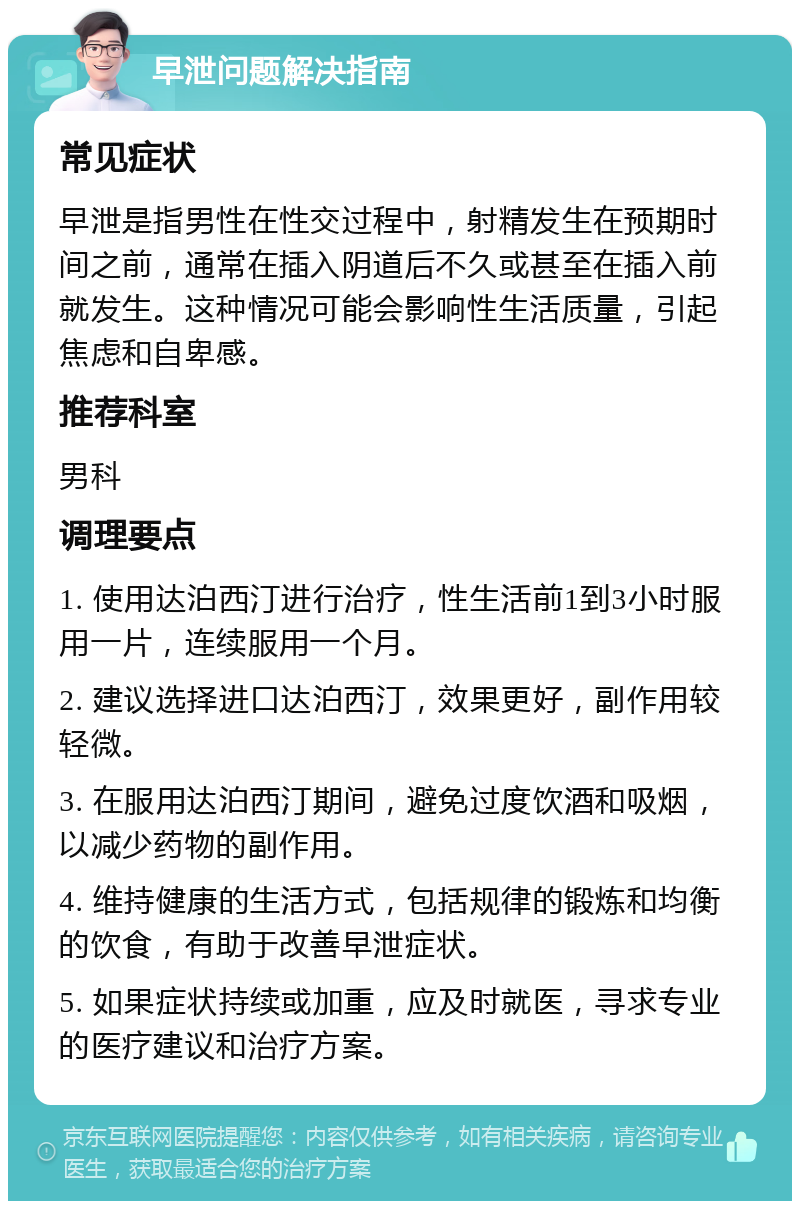 早泄问题解决指南 常见症状 早泄是指男性在性交过程中，射精发生在预期时间之前，通常在插入阴道后不久或甚至在插入前就发生。这种情况可能会影响性生活质量，引起焦虑和自卑感。 推荐科室 男科 调理要点 1. 使用达泊西汀进行治疗，性生活前1到3小时服用一片，连续服用一个月。 2. 建议选择进口达泊西汀，效果更好，副作用较轻微。 3. 在服用达泊西汀期间，避免过度饮酒和吸烟，以减少药物的副作用。 4. 维持健康的生活方式，包括规律的锻炼和均衡的饮食，有助于改善早泄症状。 5. 如果症状持续或加重，应及时就医，寻求专业的医疗建议和治疗方案。