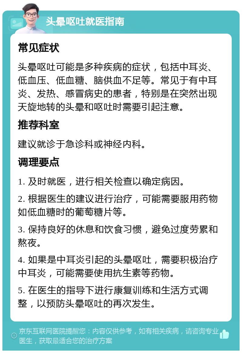 头晕呕吐就医指南 常见症状 头晕呕吐可能是多种疾病的症状，包括中耳炎、低血压、低血糖、脑供血不足等。常见于有中耳炎、发热、感冒病史的患者，特别是在突然出现天旋地转的头晕和呕吐时需要引起注意。 推荐科室 建议就诊于急诊科或神经内科。 调理要点 1. 及时就医，进行相关检查以确定病因。 2. 根据医生的建议进行治疗，可能需要服用药物如低血糖时的葡萄糖片等。 3. 保持良好的休息和饮食习惯，避免过度劳累和熬夜。 4. 如果是中耳炎引起的头晕呕吐，需要积极治疗中耳炎，可能需要使用抗生素等药物。 5. 在医生的指导下进行康复训练和生活方式调整，以预防头晕呕吐的再次发生。