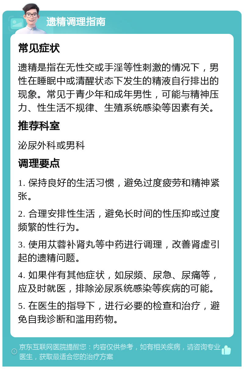 遗精调理指南 常见症状 遗精是指在无性交或手淫等性刺激的情况下，男性在睡眠中或清醒状态下发生的精液自行排出的现象。常见于青少年和成年男性，可能与精神压力、性生活不规律、生殖系统感染等因素有关。 推荐科室 泌尿外科或男科 调理要点 1. 保持良好的生活习惯，避免过度疲劳和精神紧张。 2. 合理安排性生活，避免长时间的性压抑或过度频繁的性行为。 3. 使用苁蓉补肾丸等中药进行调理，改善肾虚引起的遗精问题。 4. 如果伴有其他症状，如尿频、尿急、尿痛等，应及时就医，排除泌尿系统感染等疾病的可能。 5. 在医生的指导下，进行必要的检查和治疗，避免自我诊断和滥用药物。