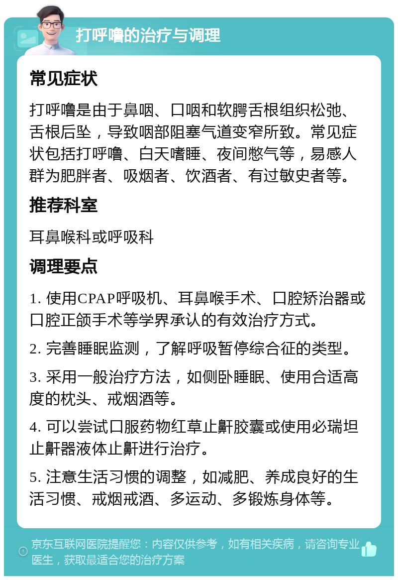 打呼噜的治疗与调理 常见症状 打呼噜是由于鼻咽、口咽和软腭舌根组织松弛、舌根后坠，导致咽部阻塞气道变窄所致。常见症状包括打呼噜、白天嗜睡、夜间憋气等，易感人群为肥胖者、吸烟者、饮酒者、有过敏史者等。 推荐科室 耳鼻喉科或呼吸科 调理要点 1. 使用CPAP呼吸机、耳鼻喉手术、口腔矫治器或口腔正颌手术等学界承认的有效治疗方式。 2. 完善睡眠监测，了解呼吸暂停综合征的类型。 3. 采用一般治疗方法，如侧卧睡眠、使用合适高度的枕头、戒烟酒等。 4. 可以尝试口服药物红草止鼾胶囊或使用必瑞坦 止鼾器液体止鼾进行治疗。 5. 注意生活习惯的调整，如减肥、养成良好的生活习惯、戒烟戒酒、多运动、多锻炼身体等。