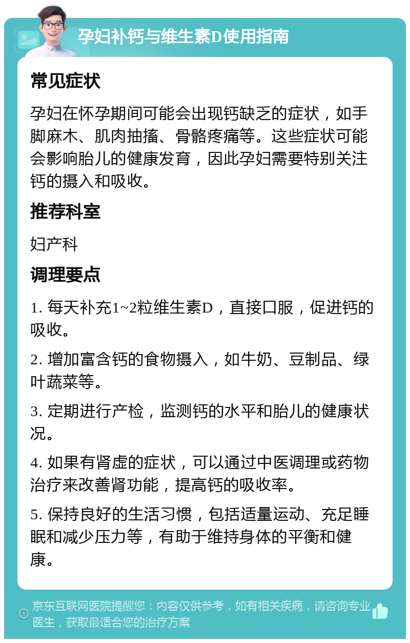 孕妇补钙与维生素D使用指南 常见症状 孕妇在怀孕期间可能会出现钙缺乏的症状，如手脚麻木、肌肉抽搐、骨骼疼痛等。这些症状可能会影响胎儿的健康发育，因此孕妇需要特别关注钙的摄入和吸收。 推荐科室 妇产科 调理要点 1. 每天补充1~2粒维生素D，直接口服，促进钙的吸收。 2. 增加富含钙的食物摄入，如牛奶、豆制品、绿叶蔬菜等。 3. 定期进行产检，监测钙的水平和胎儿的健康状况。 4. 如果有肾虚的症状，可以通过中医调理或药物治疗来改善肾功能，提高钙的吸收率。 5. 保持良好的生活习惯，包括适量运动、充足睡眠和减少压力等，有助于维持身体的平衡和健康。