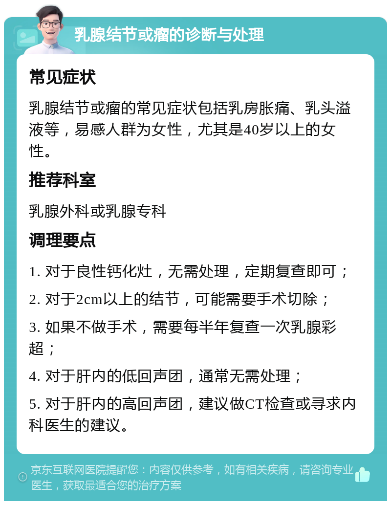 乳腺结节或瘤的诊断与处理 常见症状 乳腺结节或瘤的常见症状包括乳房胀痛、乳头溢液等，易感人群为女性，尤其是40岁以上的女性。 推荐科室 乳腺外科或乳腺专科 调理要点 1. 对于良性钙化灶，无需处理，定期复查即可； 2. 对于2cm以上的结节，可能需要手术切除； 3. 如果不做手术，需要每半年复查一次乳腺彩超； 4. 对于肝内的低回声团，通常无需处理； 5. 对于肝内的高回声团，建议做CT检查或寻求内科医生的建议。