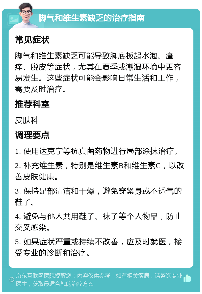 脚气和维生素缺乏的治疗指南 常见症状 脚气和维生素缺乏可能导致脚底板起水泡、瘙痒、脱皮等症状，尤其在夏季或潮湿环境中更容易发生。这些症状可能会影响日常生活和工作，需要及时治疗。 推荐科室 皮肤科 调理要点 1. 使用达克宁等抗真菌药物进行局部涂抹治疗。 2. 补充维生素，特别是维生素B和维生素C，以改善皮肤健康。 3. 保持足部清洁和干燥，避免穿紧身或不透气的鞋子。 4. 避免与他人共用鞋子、袜子等个人物品，防止交叉感染。 5. 如果症状严重或持续不改善，应及时就医，接受专业的诊断和治疗。