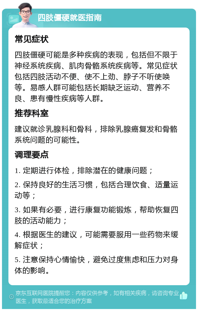 四肢僵硬就医指南 常见症状 四肢僵硬可能是多种疾病的表现，包括但不限于神经系统疾病、肌肉骨骼系统疾病等。常见症状包括四肢活动不便、使不上劲、脖子不听使唤等。易感人群可能包括长期缺乏运动、营养不良、患有慢性疾病等人群。 推荐科室 建议就诊乳腺科和骨科，排除乳腺癌复发和骨骼系统问题的可能性。 调理要点 1. 定期进行体检，排除潜在的健康问题； 2. 保持良好的生活习惯，包括合理饮食、适量运动等； 3. 如果有必要，进行康复功能锻炼，帮助恢复四肢的活动能力； 4. 根据医生的建议，可能需要服用一些药物来缓解症状； 5. 注意保持心情愉快，避免过度焦虑和压力对身体的影响。