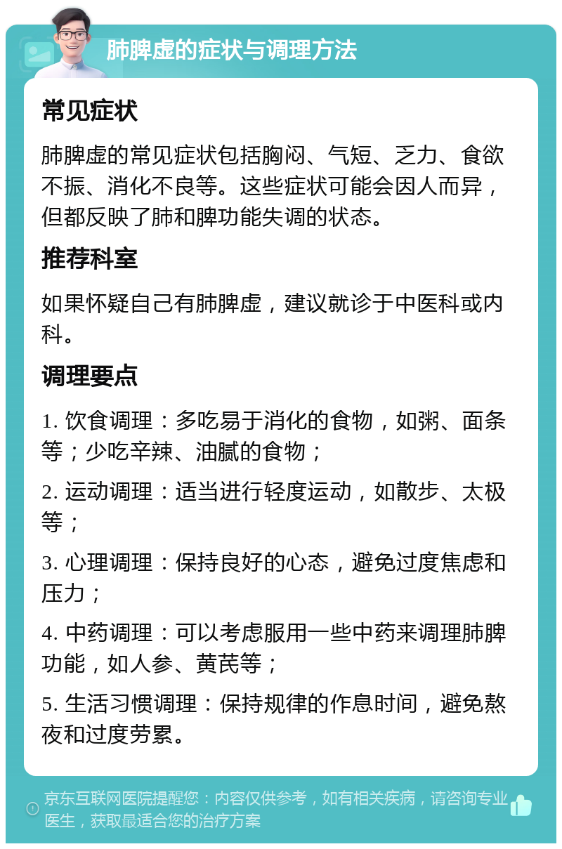 肺脾虚的症状与调理方法 常见症状 肺脾虚的常见症状包括胸闷、气短、乏力、食欲不振、消化不良等。这些症状可能会因人而异，但都反映了肺和脾功能失调的状态。 推荐科室 如果怀疑自己有肺脾虚，建议就诊于中医科或内科。 调理要点 1. 饮食调理：多吃易于消化的食物，如粥、面条等；少吃辛辣、油腻的食物； 2. 运动调理：适当进行轻度运动，如散步、太极等； 3. 心理调理：保持良好的心态，避免过度焦虑和压力； 4. 中药调理：可以考虑服用一些中药来调理肺脾功能，如人参、黄芪等； 5. 生活习惯调理：保持规律的作息时间，避免熬夜和过度劳累。