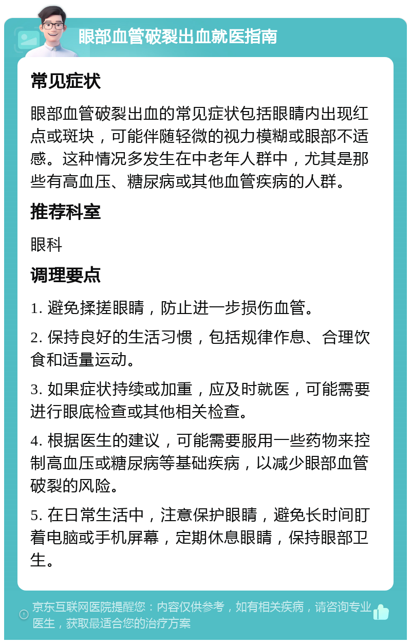 眼部血管破裂出血就医指南 常见症状 眼部血管破裂出血的常见症状包括眼睛内出现红点或斑块，可能伴随轻微的视力模糊或眼部不适感。这种情况多发生在中老年人群中，尤其是那些有高血压、糖尿病或其他血管疾病的人群。 推荐科室 眼科 调理要点 1. 避免揉搓眼睛，防止进一步损伤血管。 2. 保持良好的生活习惯，包括规律作息、合理饮食和适量运动。 3. 如果症状持续或加重，应及时就医，可能需要进行眼底检查或其他相关检查。 4. 根据医生的建议，可能需要服用一些药物来控制高血压或糖尿病等基础疾病，以减少眼部血管破裂的风险。 5. 在日常生活中，注意保护眼睛，避免长时间盯着电脑或手机屏幕，定期休息眼睛，保持眼部卫生。