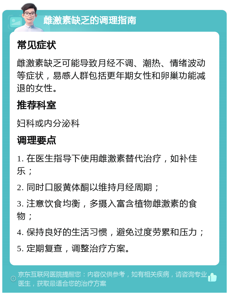 雌激素缺乏的调理指南 常见症状 雌激素缺乏可能导致月经不调、潮热、情绪波动等症状，易感人群包括更年期女性和卵巢功能减退的女性。 推荐科室 妇科或内分泌科 调理要点 1. 在医生指导下使用雌激素替代治疗，如补佳乐； 2. 同时口服黄体酮以维持月经周期； 3. 注意饮食均衡，多摄入富含植物雌激素的食物； 4. 保持良好的生活习惯，避免过度劳累和压力； 5. 定期复查，调整治疗方案。