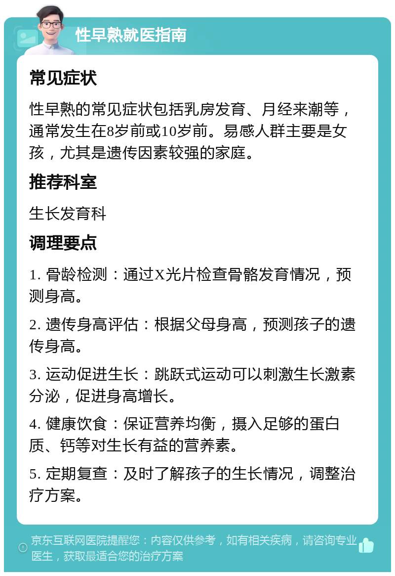 性早熟就医指南 常见症状 性早熟的常见症状包括乳房发育、月经来潮等，通常发生在8岁前或10岁前。易感人群主要是女孩，尤其是遗传因素较强的家庭。 推荐科室 生长发育科 调理要点 1. 骨龄检测：通过X光片检查骨骼发育情况，预测身高。 2. 遗传身高评估：根据父母身高，预测孩子的遗传身高。 3. 运动促进生长：跳跃式运动可以刺激生长激素分泌，促进身高增长。 4. 健康饮食：保证营养均衡，摄入足够的蛋白质、钙等对生长有益的营养素。 5. 定期复查：及时了解孩子的生长情况，调整治疗方案。