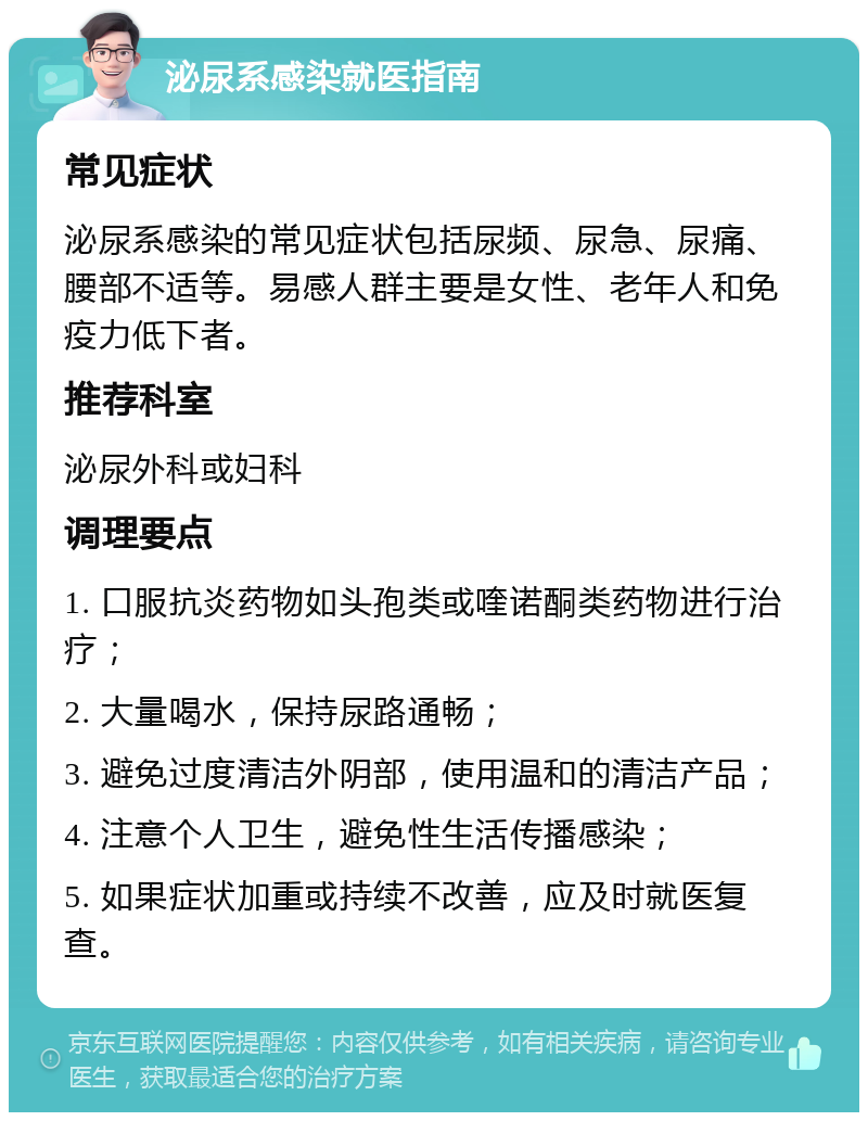 泌尿系感染就医指南 常见症状 泌尿系感染的常见症状包括尿频、尿急、尿痛、腰部不适等。易感人群主要是女性、老年人和免疫力低下者。 推荐科室 泌尿外科或妇科 调理要点 1. 口服抗炎药物如头孢类或喹诺酮类药物进行治疗； 2. 大量喝水，保持尿路通畅； 3. 避免过度清洁外阴部，使用温和的清洁产品； 4. 注意个人卫生，避免性生活传播感染； 5. 如果症状加重或持续不改善，应及时就医复查。