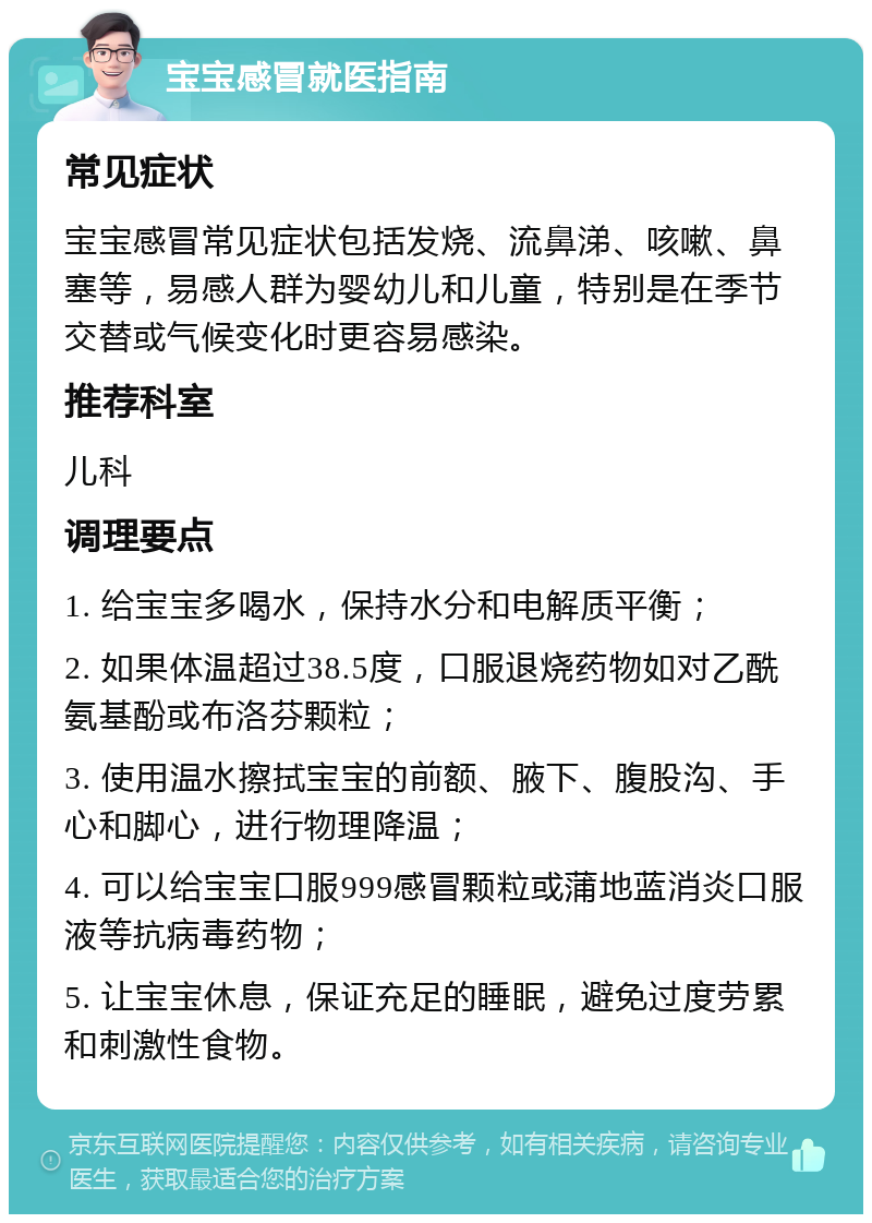 宝宝感冒就医指南 常见症状 宝宝感冒常见症状包括发烧、流鼻涕、咳嗽、鼻塞等，易感人群为婴幼儿和儿童，特别是在季节交替或气候变化时更容易感染。 推荐科室 儿科 调理要点 1. 给宝宝多喝水，保持水分和电解质平衡； 2. 如果体温超过38.5度，口服退烧药物如对乙酰氨基酚或布洛芬颗粒； 3. 使用温水擦拭宝宝的前额、腋下、腹股沟、手心和脚心，进行物理降温； 4. 可以给宝宝口服999感冒颗粒或蒲地蓝消炎口服液等抗病毒药物； 5. 让宝宝休息，保证充足的睡眠，避免过度劳累和刺激性食物。