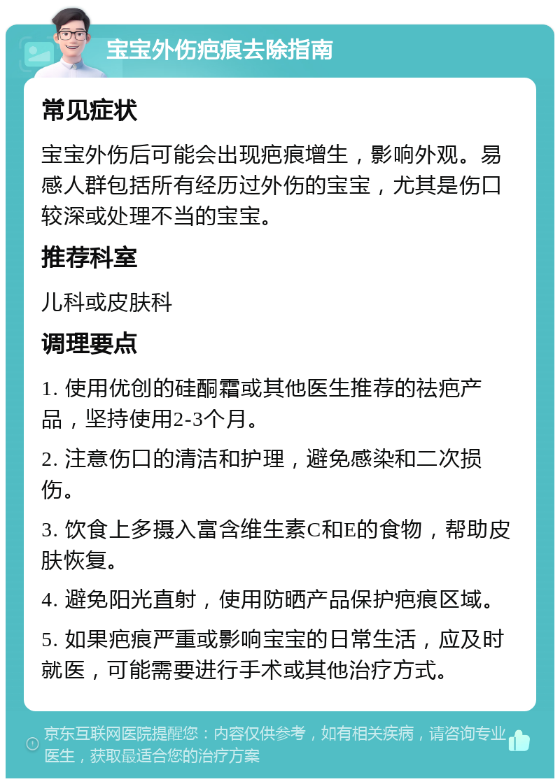 宝宝外伤疤痕去除指南 常见症状 宝宝外伤后可能会出现疤痕增生，影响外观。易感人群包括所有经历过外伤的宝宝，尤其是伤口较深或处理不当的宝宝。 推荐科室 儿科或皮肤科 调理要点 1. 使用优创的硅酮霜或其他医生推荐的祛疤产品，坚持使用2-3个月。 2. 注意伤口的清洁和护理，避免感染和二次损伤。 3. 饮食上多摄入富含维生素C和E的食物，帮助皮肤恢复。 4. 避免阳光直射，使用防晒产品保护疤痕区域。 5. 如果疤痕严重或影响宝宝的日常生活，应及时就医，可能需要进行手术或其他治疗方式。