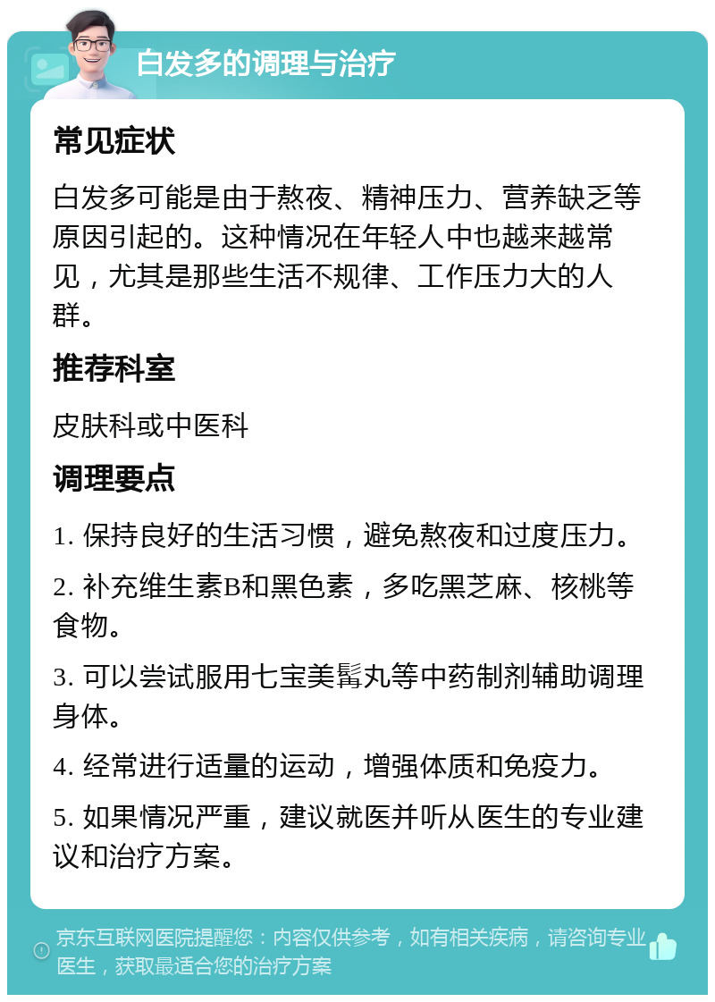 白发多的调理与治疗 常见症状 白发多可能是由于熬夜、精神压力、营养缺乏等原因引起的。这种情况在年轻人中也越来越常见，尤其是那些生活不规律、工作压力大的人群。 推荐科室 皮肤科或中医科 调理要点 1. 保持良好的生活习惯，避免熬夜和过度压力。 2. 补充维生素B和黑色素，多吃黑芝麻、核桃等食物。 3. 可以尝试服用七宝美髯丸等中药制剂辅助调理身体。 4. 经常进行适量的运动，增强体质和免疫力。 5. 如果情况严重，建议就医并听从医生的专业建议和治疗方案。