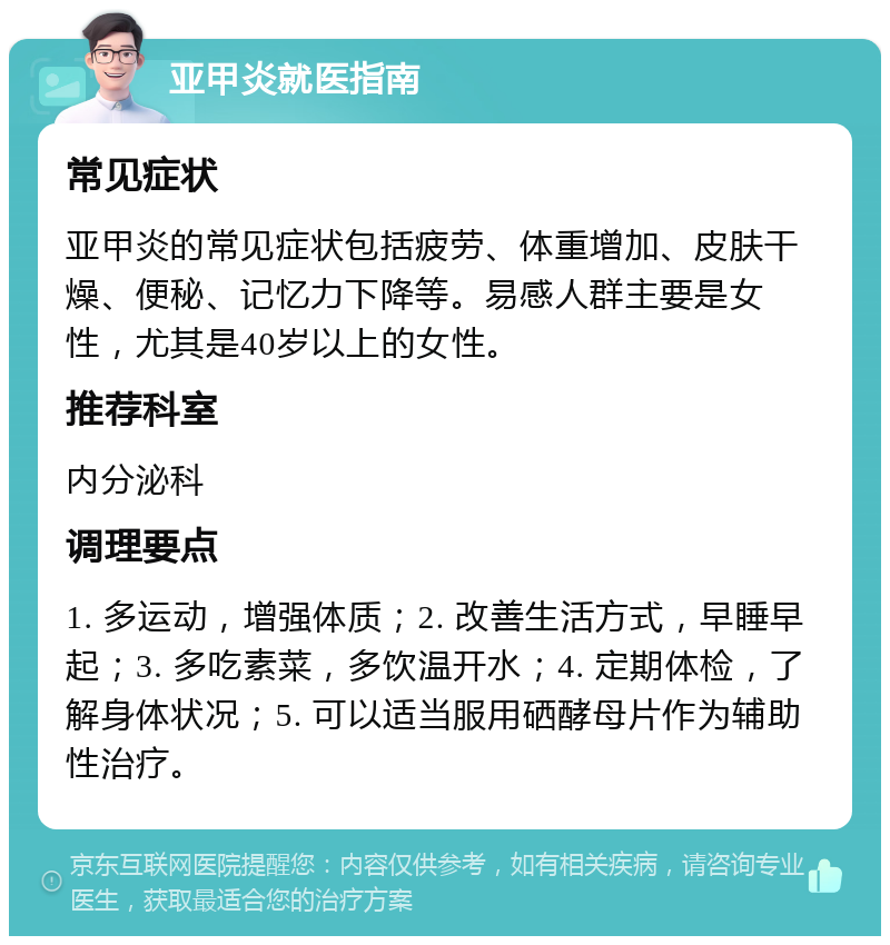 亚甲炎就医指南 常见症状 亚甲炎的常见症状包括疲劳、体重增加、皮肤干燥、便秘、记忆力下降等。易感人群主要是女性，尤其是40岁以上的女性。 推荐科室 内分泌科 调理要点 1. 多运动，增强体质；2. 改善生活方式，早睡早起；3. 多吃素菜，多饮温开水；4. 定期体检，了解身体状况；5. 可以适当服用硒酵母片作为辅助性治疗。