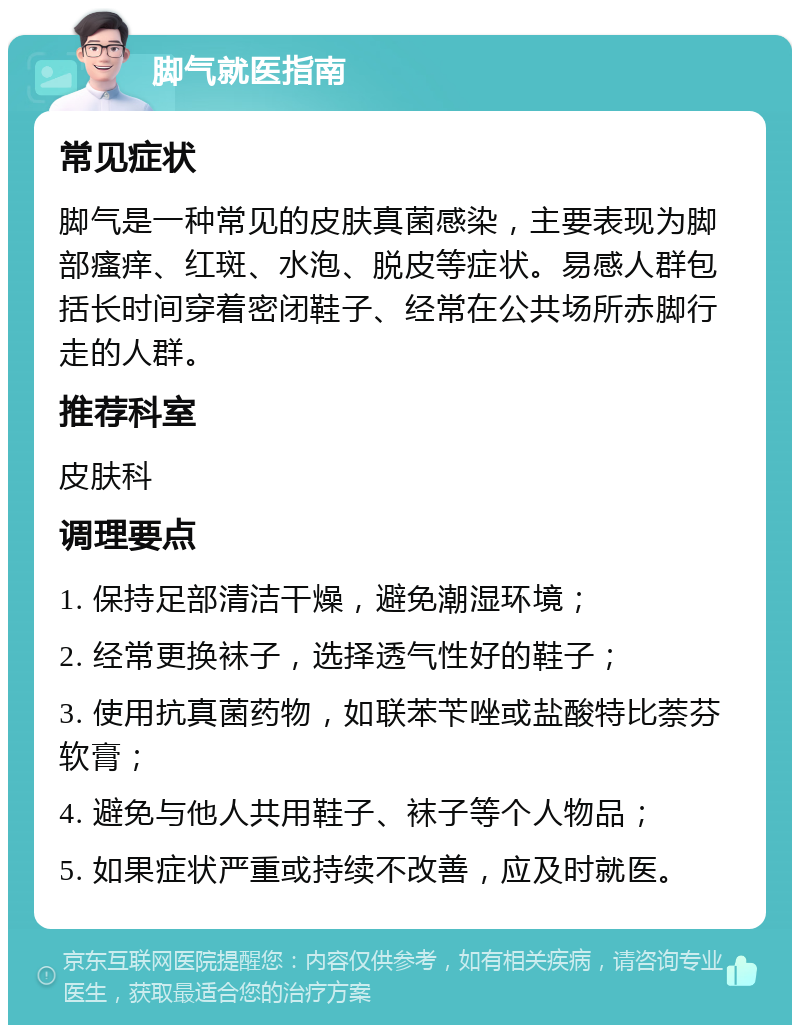 脚气就医指南 常见症状 脚气是一种常见的皮肤真菌感染，主要表现为脚部瘙痒、红斑、水泡、脱皮等症状。易感人群包括长时间穿着密闭鞋子、经常在公共场所赤脚行走的人群。 推荐科室 皮肤科 调理要点 1. 保持足部清洁干燥，避免潮湿环境； 2. 经常更换袜子，选择透气性好的鞋子； 3. 使用抗真菌药物，如联苯苄唑或盐酸特比萘芬软膏； 4. 避免与他人共用鞋子、袜子等个人物品； 5. 如果症状严重或持续不改善，应及时就医。