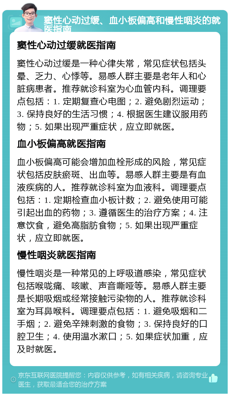 窦性心动过缓、血小板偏高和慢性咽炎的就医指南 窦性心动过缓就医指南 窦性心动过缓是一种心律失常，常见症状包括头晕、乏力、心悸等。易感人群主要是老年人和心脏病患者。推荐就诊科室为心血管内科。调理要点包括：1. 定期复查心电图；2. 避免剧烈运动；3. 保持良好的生活习惯；4. 根据医生建议服用药物；5. 如果出现严重症状，应立即就医。 血小板偏高就医指南 血小板偏高可能会增加血栓形成的风险，常见症状包括皮肤瘀斑、出血等。易感人群主要是有血液疾病的人。推荐就诊科室为血液科。调理要点包括：1. 定期检查血小板计数；2. 避免使用可能引起出血的药物；3. 遵循医生的治疗方案；4. 注意饮食，避免高脂肪食物；5. 如果出现严重症状，应立即就医。 慢性咽炎就医指南 慢性咽炎是一种常见的上呼吸道感染，常见症状包括喉咙痛、咳嗽、声音嘶哑等。易感人群主要是长期吸烟或经常接触污染物的人。推荐就诊科室为耳鼻喉科。调理要点包括：1. 避免吸烟和二手烟；2. 避免辛辣刺激的食物；3. 保持良好的口腔卫生；4. 使用温水漱口；5. 如果症状加重，应及时就医。