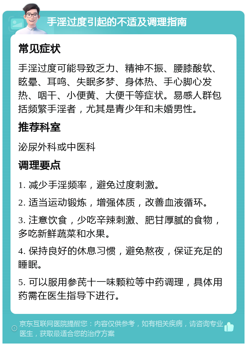 手淫过度引起的不适及调理指南 常见症状 手淫过度可能导致乏力、精神不振、腰膝酸软、眩晕、耳鸣、失眠多梦、身体热、手心脚心发热、咽干、小便黄、大便干等症状。易感人群包括频繁手淫者，尤其是青少年和未婚男性。 推荐科室 泌尿外科或中医科 调理要点 1. 减少手淫频率，避免过度刺激。 2. 适当运动锻炼，增强体质，改善血液循环。 3. 注意饮食，少吃辛辣刺激、肥甘厚腻的食物，多吃新鲜蔬菜和水果。 4. 保持良好的休息习惯，避免熬夜，保证充足的睡眠。 5. 可以服用参芪十一味颗粒等中药调理，具体用药需在医生指导下进行。