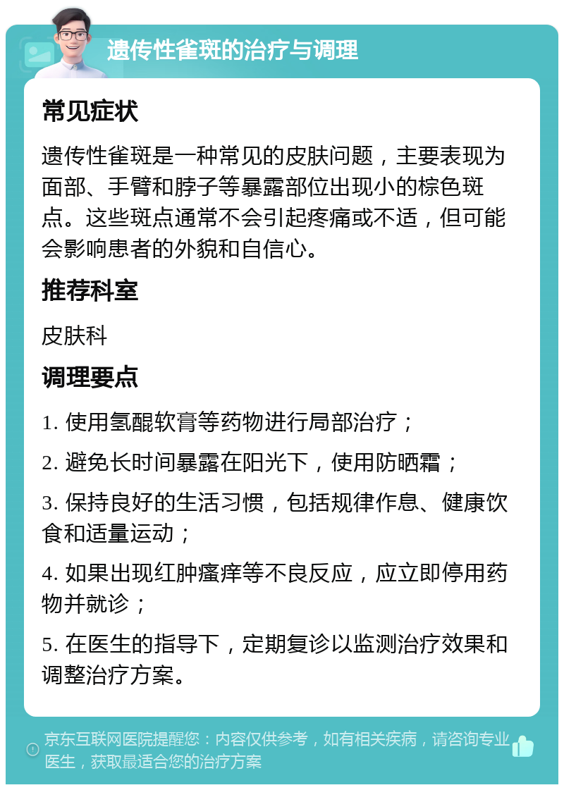 遗传性雀斑的治疗与调理 常见症状 遗传性雀斑是一种常见的皮肤问题，主要表现为面部、手臂和脖子等暴露部位出现小的棕色斑点。这些斑点通常不会引起疼痛或不适，但可能会影响患者的外貌和自信心。 推荐科室 皮肤科 调理要点 1. 使用氢醌软膏等药物进行局部治疗； 2. 避免长时间暴露在阳光下，使用防晒霜； 3. 保持良好的生活习惯，包括规律作息、健康饮食和适量运动； 4. 如果出现红肿瘙痒等不良反应，应立即停用药物并就诊； 5. 在医生的指导下，定期复诊以监测治疗效果和调整治疗方案。