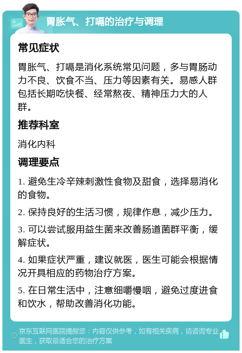 胃胀气、打嗝的治疗与调理 常见症状 胃胀气、打嗝是消化系统常见问题，多与胃肠动力不良、饮食不当、压力等因素有关。易感人群包括长期吃快餐、经常熬夜、精神压力大的人群。 推荐科室 消化内科 调理要点 1. 避免生冷辛辣刺激性食物及甜食，选择易消化的食物。 2. 保持良好的生活习惯，规律作息，减少压力。 3. 可以尝试服用益生菌来改善肠道菌群平衡，缓解症状。 4. 如果症状严重，建议就医，医生可能会根据情况开具相应的药物治疗方案。 5. 在日常生活中，注意细嚼慢咽，避免过度进食和饮水，帮助改善消化功能。