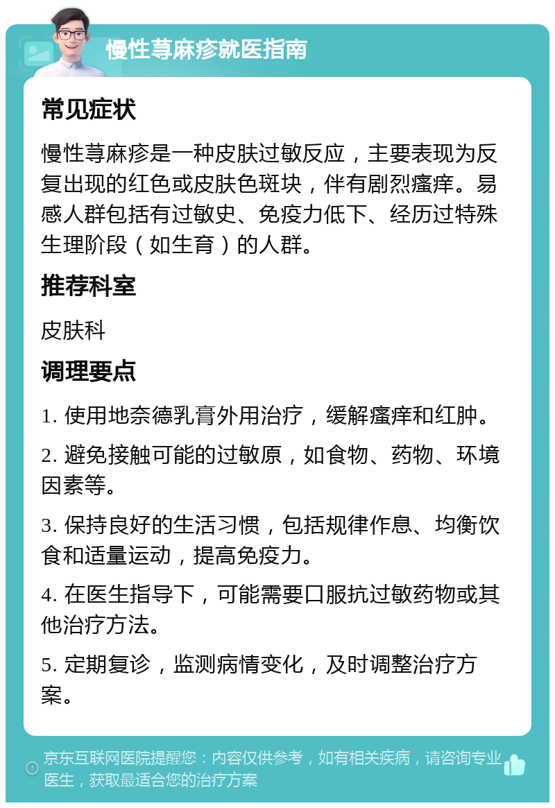 慢性荨麻疹就医指南 常见症状 慢性荨麻疹是一种皮肤过敏反应，主要表现为反复出现的红色或皮肤色斑块，伴有剧烈瘙痒。易感人群包括有过敏史、免疫力低下、经历过特殊生理阶段（如生育）的人群。 推荐科室 皮肤科 调理要点 1. 使用地奈德乳膏外用治疗，缓解瘙痒和红肿。 2. 避免接触可能的过敏原，如食物、药物、环境因素等。 3. 保持良好的生活习惯，包括规律作息、均衡饮食和适量运动，提高免疫力。 4. 在医生指导下，可能需要口服抗过敏药物或其他治疗方法。 5. 定期复诊，监测病情变化，及时调整治疗方案。