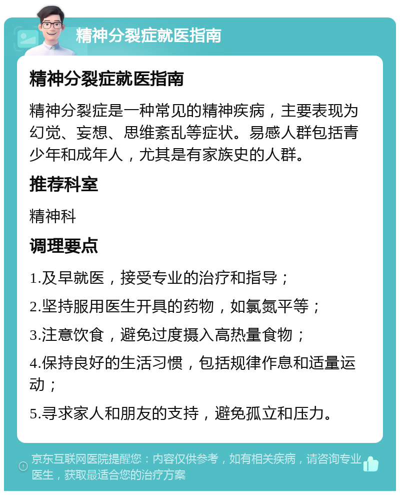 精神分裂症就医指南 精神分裂症就医指南 精神分裂症是一种常见的精神疾病，主要表现为幻觉、妄想、思维紊乱等症状。易感人群包括青少年和成年人，尤其是有家族史的人群。 推荐科室 精神科 调理要点 1.及早就医，接受专业的治疗和指导； 2.坚持服用医生开具的药物，如氯氮平等； 3.注意饮食，避免过度摄入高热量食物； 4.保持良好的生活习惯，包括规律作息和适量运动； 5.寻求家人和朋友的支持，避免孤立和压力。