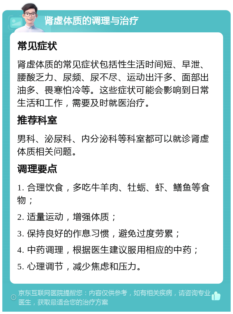 肾虚体质的调理与治疗 常见症状 肾虚体质的常见症状包括性生活时间短、早泄、腰酸乏力、尿频、尿不尽、运动出汗多、面部出油多、畏寒怕冷等。这些症状可能会影响到日常生活和工作，需要及时就医治疗。 推荐科室 男科、泌尿科、内分泌科等科室都可以就诊肾虚体质相关问题。 调理要点 1. 合理饮食，多吃牛羊肉、牡蛎、虾、鳝鱼等食物； 2. 适量运动，增强体质； 3. 保持良好的作息习惯，避免过度劳累； 4. 中药调理，根据医生建议服用相应的中药； 5. 心理调节，减少焦虑和压力。