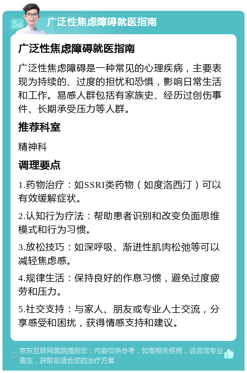 广泛性焦虑障碍就医指南 广泛性焦虑障碍就医指南 广泛性焦虑障碍是一种常见的心理疾病，主要表现为持续的、过度的担忧和恐惧，影响日常生活和工作。易感人群包括有家族史、经历过创伤事件、长期承受压力等人群。 推荐科室 精神科 调理要点 1.药物治疗：如SSRI类药物（如度洛西汀）可以有效缓解症状。 2.认知行为疗法：帮助患者识别和改变负面思维模式和行为习惯。 3.放松技巧：如深呼吸、渐进性肌肉松弛等可以减轻焦虑感。 4.规律生活：保持良好的作息习惯，避免过度疲劳和压力。 5.社交支持：与家人、朋友或专业人士交流，分享感受和困扰，获得情感支持和建议。