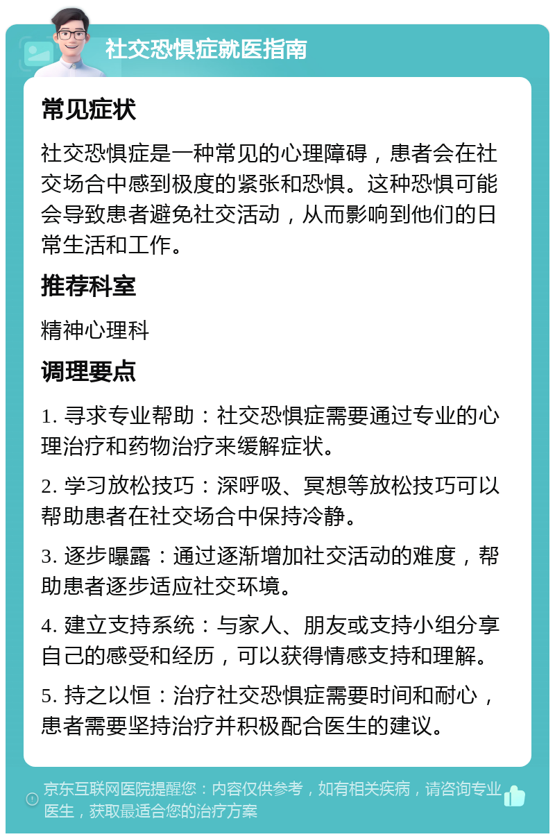 社交恐惧症就医指南 常见症状 社交恐惧症是一种常见的心理障碍，患者会在社交场合中感到极度的紧张和恐惧。这种恐惧可能会导致患者避免社交活动，从而影响到他们的日常生活和工作。 推荐科室 精神心理科 调理要点 1. 寻求专业帮助：社交恐惧症需要通过专业的心理治疗和药物治疗来缓解症状。 2. 学习放松技巧：深呼吸、冥想等放松技巧可以帮助患者在社交场合中保持冷静。 3. 逐步曝露：通过逐渐增加社交活动的难度，帮助患者逐步适应社交环境。 4. 建立支持系统：与家人、朋友或支持小组分享自己的感受和经历，可以获得情感支持和理解。 5. 持之以恒：治疗社交恐惧症需要时间和耐心，患者需要坚持治疗并积极配合医生的建议。