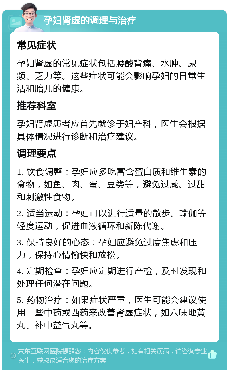 孕妇肾虚的调理与治疗 常见症状 孕妇肾虚的常见症状包括腰酸背痛、水肿、尿频、乏力等。这些症状可能会影响孕妇的日常生活和胎儿的健康。 推荐科室 孕妇肾虚患者应首先就诊于妇产科，医生会根据具体情况进行诊断和治疗建议。 调理要点 1. 饮食调整：孕妇应多吃富含蛋白质和维生素的食物，如鱼、肉、蛋、豆类等，避免过咸、过甜和刺激性食物。 2. 适当运动：孕妇可以进行适量的散步、瑜伽等轻度运动，促进血液循环和新陈代谢。 3. 保持良好的心态：孕妇应避免过度焦虑和压力，保持心情愉快和放松。 4. 定期检查：孕妇应定期进行产检，及时发现和处理任何潜在问题。 5. 药物治疗：如果症状严重，医生可能会建议使用一些中药或西药来改善肾虚症状，如六味地黄丸、补中益气丸等。