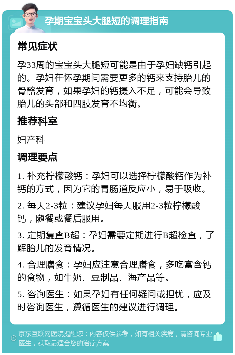 孕期宝宝头大腿短的调理指南 常见症状 孕33周的宝宝头大腿短可能是由于孕妇缺钙引起的。孕妇在怀孕期间需要更多的钙来支持胎儿的骨骼发育，如果孕妇的钙摄入不足，可能会导致胎儿的头部和四肢发育不均衡。 推荐科室 妇产科 调理要点 1. 补充柠檬酸钙：孕妇可以选择柠檬酸钙作为补钙的方式，因为它的胃肠道反应小，易于吸收。 2. 每天2-3粒：建议孕妇每天服用2-3粒柠檬酸钙，随餐或餐后服用。 3. 定期复查B超：孕妇需要定期进行B超检查，了解胎儿的发育情况。 4. 合理膳食：孕妇应注意合理膳食，多吃富含钙的食物，如牛奶、豆制品、海产品等。 5. 咨询医生：如果孕妇有任何疑问或担忧，应及时咨询医生，遵循医生的建议进行调理。