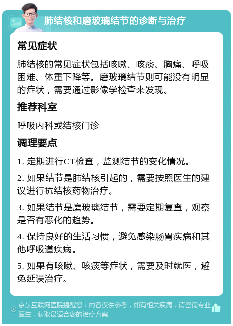 肺结核和磨玻璃结节的诊断与治疗 常见症状 肺结核的常见症状包括咳嗽、咳痰、胸痛、呼吸困难、体重下降等。磨玻璃结节则可能没有明显的症状，需要通过影像学检查来发现。 推荐科室 呼吸内科或结核门诊 调理要点 1. 定期进行CT检查，监测结节的变化情况。 2. 如果结节是肺结核引起的，需要按照医生的建议进行抗结核药物治疗。 3. 如果结节是磨玻璃结节，需要定期复查，观察是否有恶化的趋势。 4. 保持良好的生活习惯，避免感染肠胃疾病和其他呼吸道疾病。 5. 如果有咳嗽、咳痰等症状，需要及时就医，避免延误治疗。