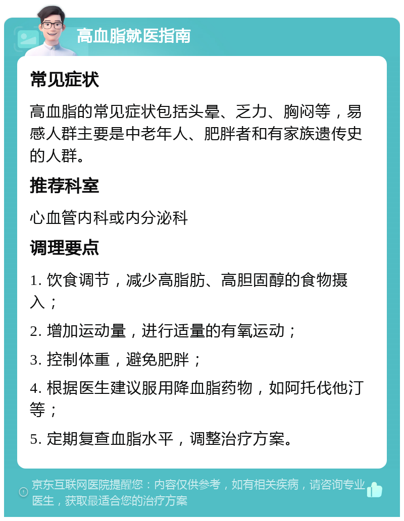 高血脂就医指南 常见症状 高血脂的常见症状包括头晕、乏力、胸闷等，易感人群主要是中老年人、肥胖者和有家族遗传史的人群。 推荐科室 心血管内科或内分泌科 调理要点 1. 饮食调节，减少高脂肪、高胆固醇的食物摄入； 2. 增加运动量，进行适量的有氧运动； 3. 控制体重，避免肥胖； 4. 根据医生建议服用降血脂药物，如阿托伐他汀等； 5. 定期复查血脂水平，调整治疗方案。