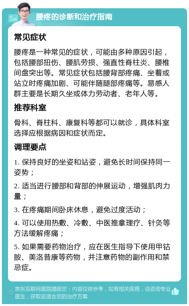 腰疼的诊断和治疗指南 常见症状 腰疼是一种常见的症状，可能由多种原因引起，包括腰部扭伤、腰肌劳损、强直性脊柱炎、腰椎间盘突出等。常见症状包括腰背部疼痛、坐着或站立时疼痛加剧、可能伴随腿部疼痛等。易感人群主要是长期久坐或体力劳动者、老年人等。 推荐科室 骨科、脊柱科、康复科等都可以就诊，具体科室选择应根据病因和症状而定。 调理要点 1. 保持良好的坐姿和站姿，避免长时间保持同一姿势； 2. 适当进行腰部和背部的伸展运动，增强肌肉力量； 3. 在疼痛期间卧床休息，避免过度活动； 4. 可以使用热敷、冷敷、中医推拿理疗、针灸等方法缓解疼痛； 5. 如果需要药物治疗，应在医生指导下使用甲钴胺、美洛昔康等药物，并注意药物的副作用和禁忌症。