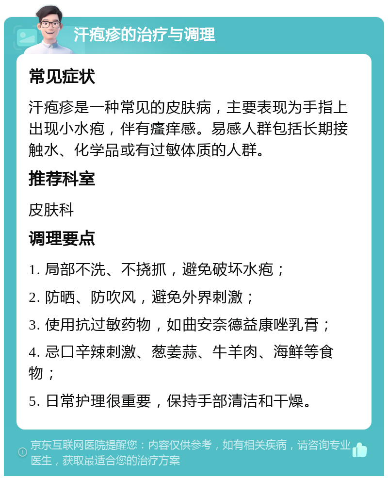 汗疱疹的治疗与调理 常见症状 汗疱疹是一种常见的皮肤病，主要表现为手指上出现小水疱，伴有瘙痒感。易感人群包括长期接触水、化学品或有过敏体质的人群。 推荐科室 皮肤科 调理要点 1. 局部不洗、不挠抓，避免破坏水疱； 2. 防晒、防吹风，避免外界刺激； 3. 使用抗过敏药物，如曲安奈德益康唑乳膏； 4. 忌口辛辣刺激、葱姜蒜、牛羊肉、海鲜等食物； 5. 日常护理很重要，保持手部清洁和干燥。