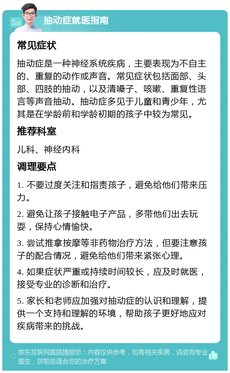 抽动症就医指南 常见症状 抽动症是一种神经系统疾病，主要表现为不自主的、重复的动作或声音。常见症状包括面部、头部、四肢的抽动，以及清嗓子、咳嗽、重复性语言等声音抽动。抽动症多见于儿童和青少年，尤其是在学龄前和学龄初期的孩子中较为常见。 推荐科室 儿科、神经内科 调理要点 1. 不要过度关注和指责孩子，避免给他们带来压力。 2. 避免让孩子接触电子产品，多带他们出去玩耍，保持心情愉快。 3. 尝试推拿按摩等非药物治疗方法，但要注意孩子的配合情况，避免给他们带来紧张心理。 4. 如果症状严重或持续时间较长，应及时就医，接受专业的诊断和治疗。 5. 家长和老师应加强对抽动症的认识和理解，提供一个支持和理解的环境，帮助孩子更好地应对疾病带来的挑战。