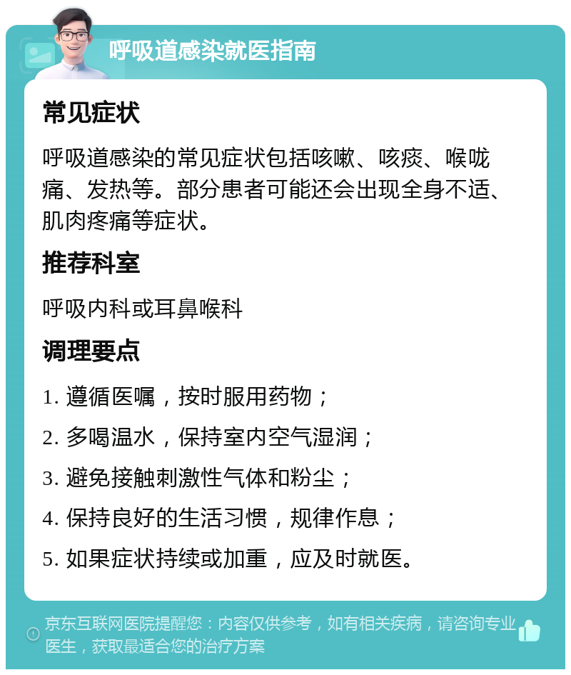 呼吸道感染就医指南 常见症状 呼吸道感染的常见症状包括咳嗽、咳痰、喉咙痛、发热等。部分患者可能还会出现全身不适、肌肉疼痛等症状。 推荐科室 呼吸内科或耳鼻喉科 调理要点 1. 遵循医嘱，按时服用药物； 2. 多喝温水，保持室内空气湿润； 3. 避免接触刺激性气体和粉尘； 4. 保持良好的生活习惯，规律作息； 5. 如果症状持续或加重，应及时就医。